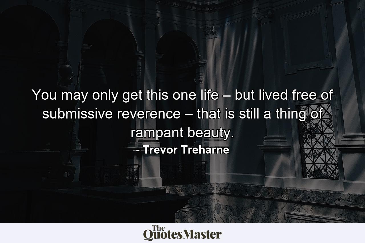 You may only get this one life – but lived free of submissive reverence – that is still a thing of rampant beauty. - Quote by Trevor Treharne