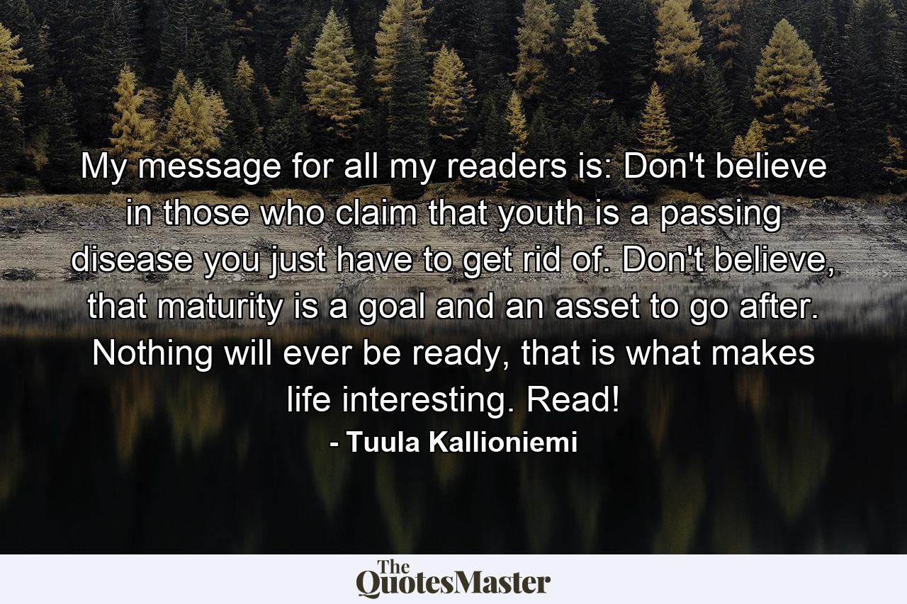 My message for all my readers is: Don't believe in those who claim that youth is a passing disease you just have to get rid of. Don't believe, that maturity is a goal and an asset to go after. Nothing will ever be ready, that is what makes life interesting. Read! - Quote by Tuula Kallioniemi