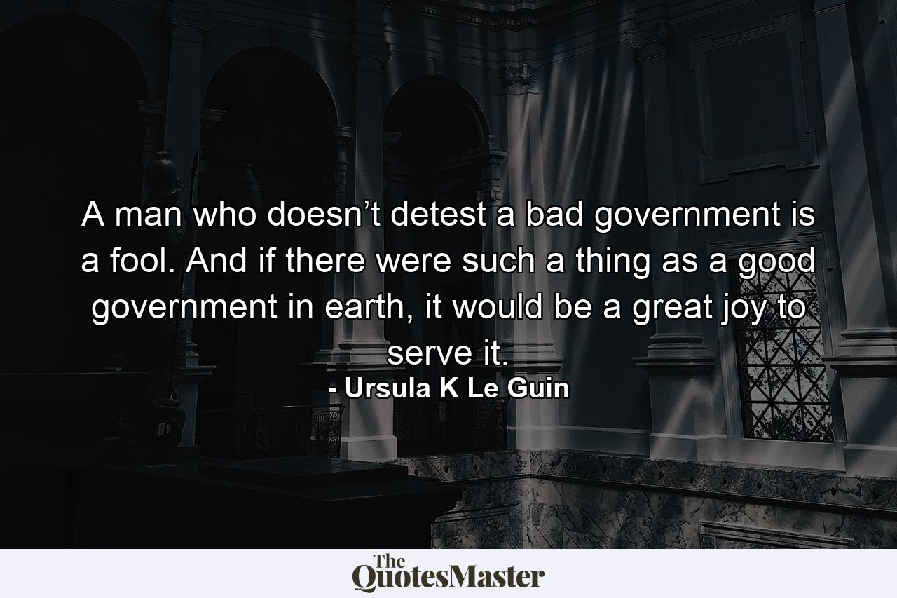 A man who doesn’t detest a bad government is a fool. And if there were such a thing as a good government in earth, it would be a great joy to serve it. - Quote by Ursula K Le Guin