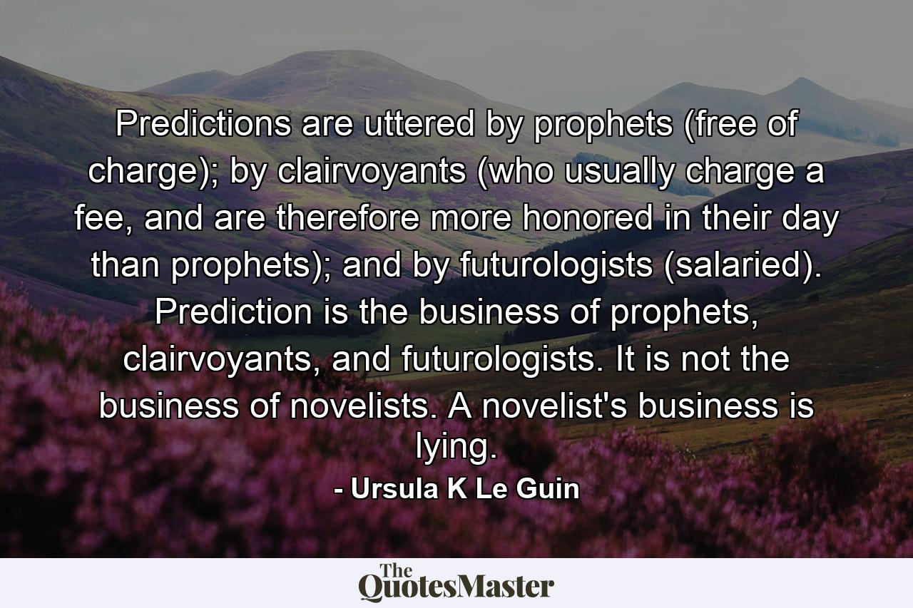 Predictions are uttered by prophets (free of charge); by clairvoyants (who usually charge a fee, and are therefore more honored in their day than prophets); and by futurologists (salaried). Prediction is the business of prophets, clairvoyants, and futurologists. It is not the business of novelists. A novelist's business is lying. - Quote by Ursula K Le Guin