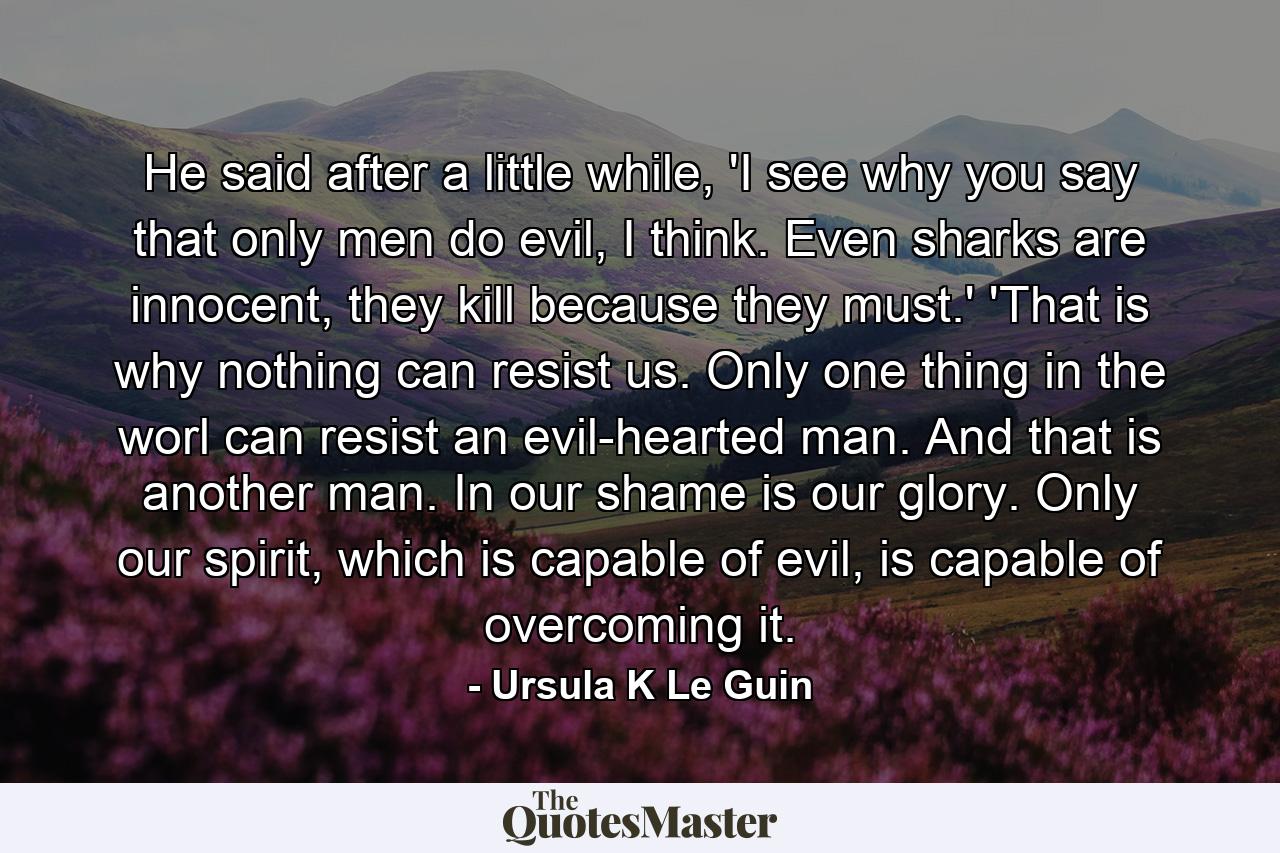 He said after a little while, 'I see why you say that only men do evil, I think. Even sharks are innocent, they kill because they must.' 'That is why nothing can resist us. Only one thing in the worl can resist an evil-hearted man. And that is another man. In our shame is our glory. Only our spirit, which is capable of evil, is capable of overcoming it. - Quote by Ursula K Le Guin