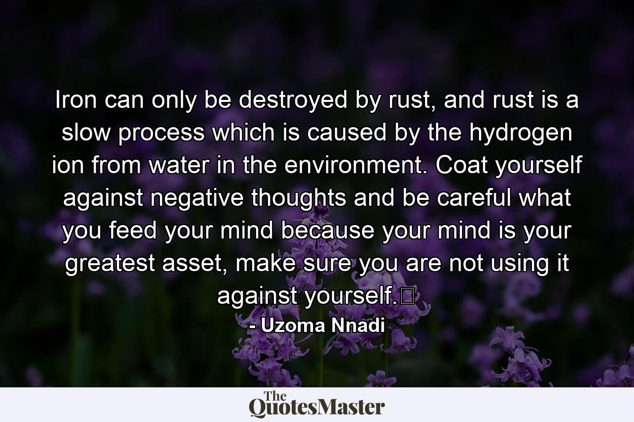 Iron can only be destroyed by rust, and rust is a slow process which is caused by the hydrogen ion from water in the environment. Coat yourself against negative thoughts and be careful what you feed your mind because your mind is your greatest asset, make sure you are not using it against yourself.﻿ - Quote by Uzoma Nnadi