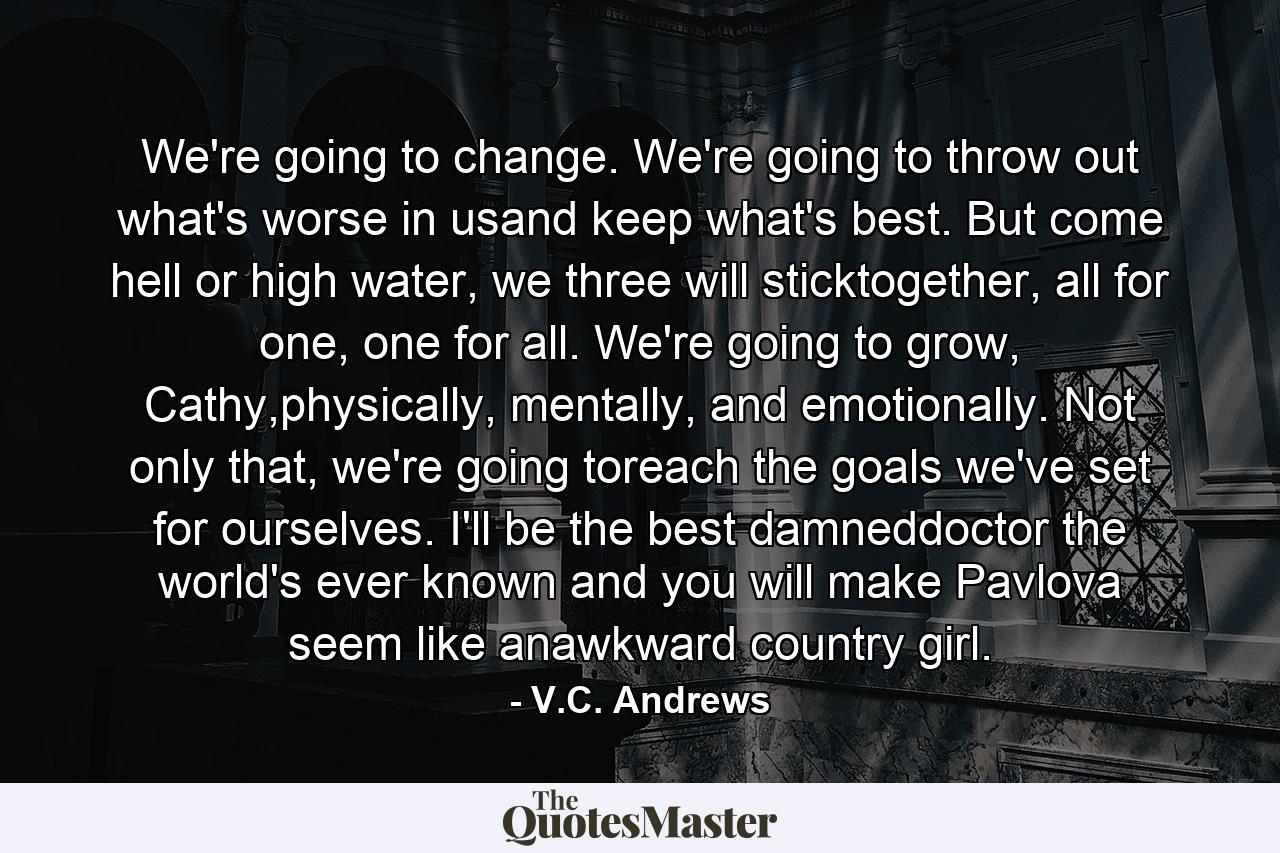 We're going to change. We're going to throw out what's worse in usand keep what's best. But come hell or high water, we three will sticktogether, all for one, one for all. We're going to grow, Cathy,physically, mentally, and emotionally. Not only that, we're going toreach the goals we've set for ourselves. I'll be the best damneddoctor the world's ever known and you will make Pavlova seem like anawkward country girl. - Quote by V.C. Andrews