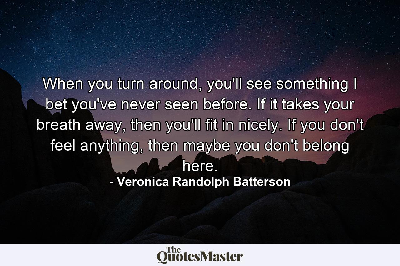 When you turn around, you'll see something I bet you've never seen before. If it takes your breath away, then you'll fit in nicely. If you don't feel anything, then maybe you don't belong here. - Quote by Veronica Randolph Batterson