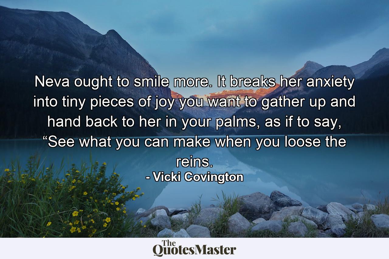 Neva ought to smile more. It breaks her anxiety into tiny pieces of joy you want to gather up and hand back to her in your palms, as if to say, “See what you can make when you loose the reins. - Quote by Vicki Covington