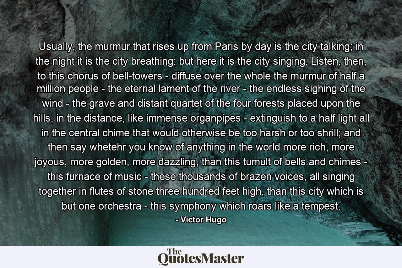 Usually, the murmur that rises up from Paris by day is the city talking; in the night it is the city breathing; but here it is the city singing. Listen, then, to this chorus of bell-towers - diffuse over the whole the murmur of half a million people - the eternal lament of the river - the endless sighing of the wind - the grave and distant quartet of the four forests placed upon the hills, in the distance, like immense organpipes - extinguish to a half light all in the central chime that would otherwise be too harsh or too shrill; and then say whetehr you know of anything in the world more rich, more joyous, more golden, more dazzling, than this tumult of bells and chimes - this furnace of music - these thousands of brazen voices, all singing together in flutes of stone three hundred feet high, than this city which is but one orchestra - this symphony which roars like a tempest. - Quote by Victor Hugo