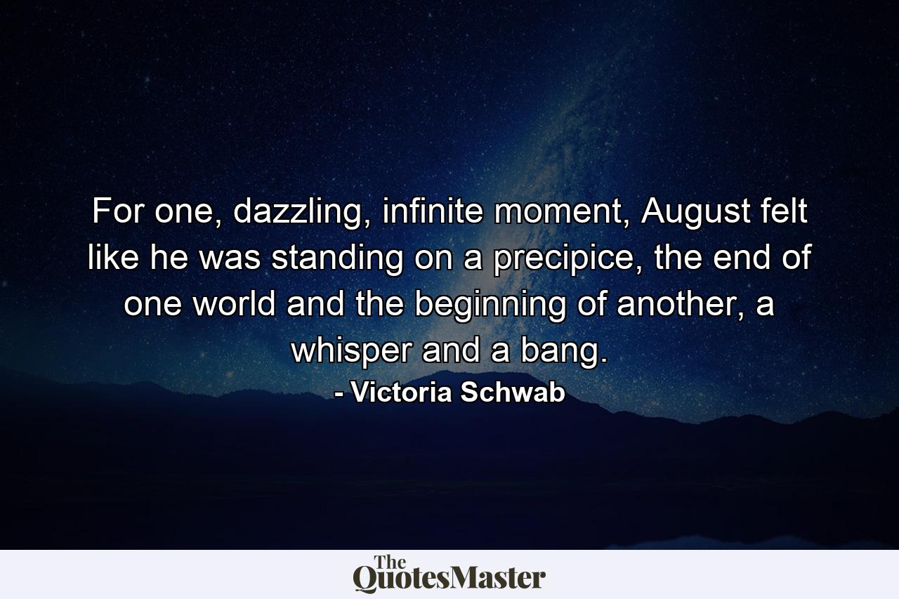 For one, dazzling, infinite moment, August felt like he was standing on a precipice, the end of one world and the beginning of another, a whisper and a bang. - Quote by Victoria Schwab