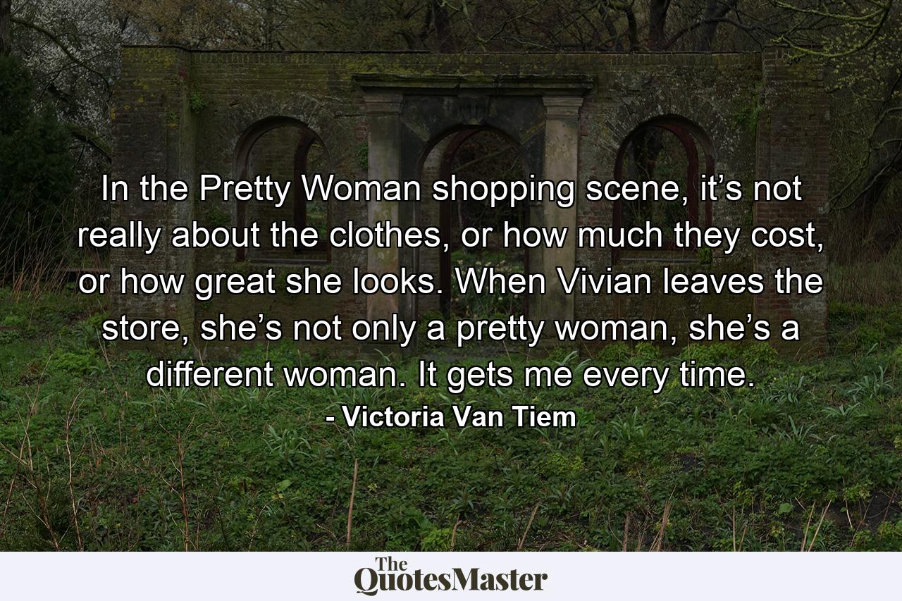 In the Pretty Woman shopping scene, it’s not really about the clothes, or how much they cost, or how great she looks. When Vivian leaves the store, she’s not only a pretty woman, she’s a different woman. It gets me every time. - Quote by Victoria Van Tiem