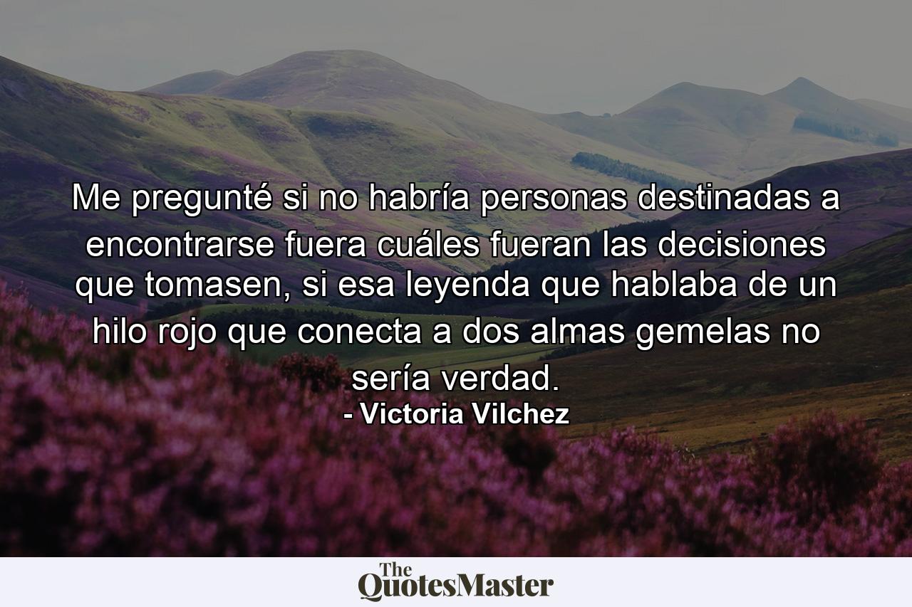 Me pregunté si no habría personas destinadas a encontrarse fuera cuáles fueran las decisiones que tomasen, si esa leyenda que hablaba de un hilo rojo que conecta a dos almas gemelas no sería verdad. - Quote by Victoria Vilchez