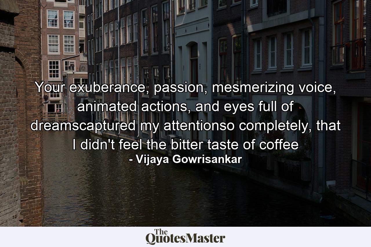 Your exuberance, passion, mesmerizing voice, animated actions, and eyes full of dreamscaptured my attentionso completely, that I didn't feel the bitter taste of coffee - Quote by Vijaya Gowrisankar