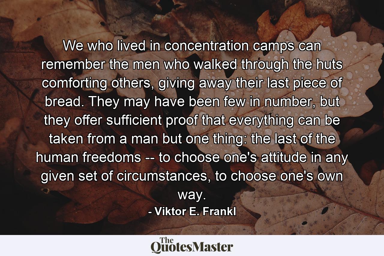 We who lived in concentration camps can remember the men who walked through the huts comforting others, giving away their last piece of bread. They may have been few in number, but they offer sufficient proof that everything can be taken from a man but one thing: the last of the human freedoms -- to choose one's attitude in any given set of circumstances, to choose one's own way. - Quote by Viktor E. Frankl