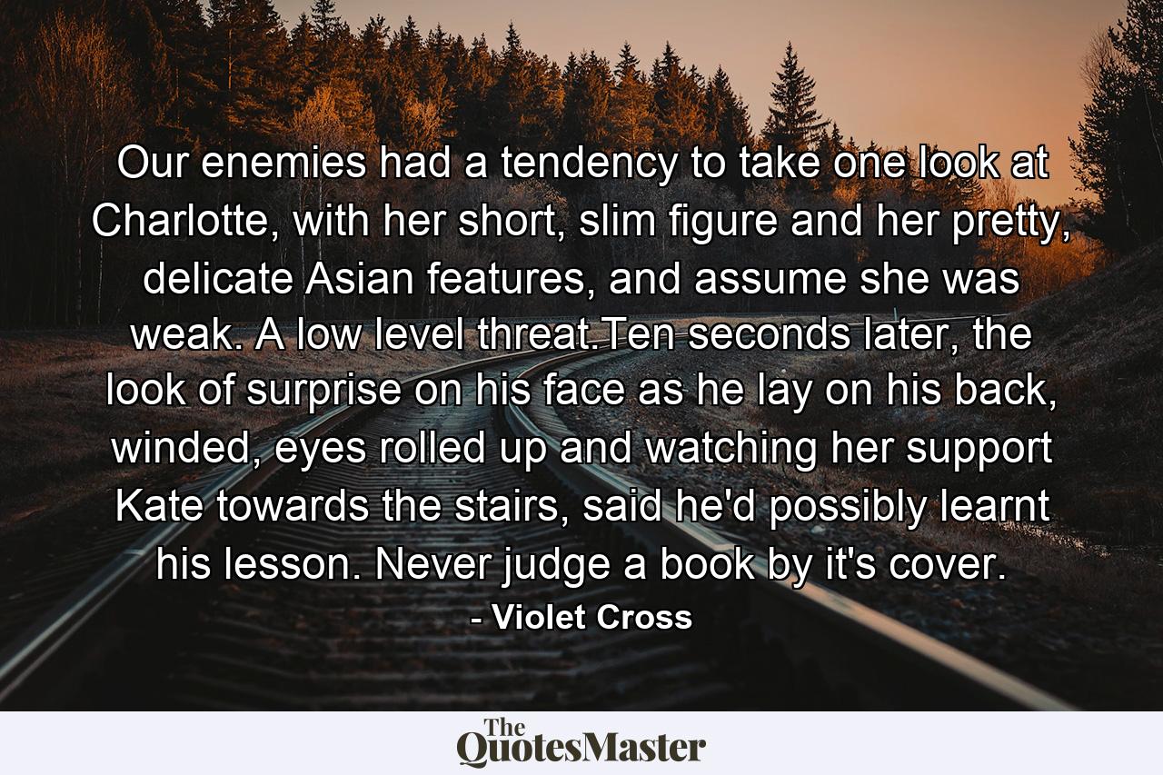 Our enemies had a tendency to take one look at Charlotte, with her short, slim figure and her pretty, delicate Asian features, and assume she was weak. A low level threat.Ten seconds later, the look of surprise on his face as he lay on his back, winded, eyes rolled up and watching her support Kate towards the stairs, said he'd possibly learnt his lesson. Never judge a book by it's cover. - Quote by Violet Cross