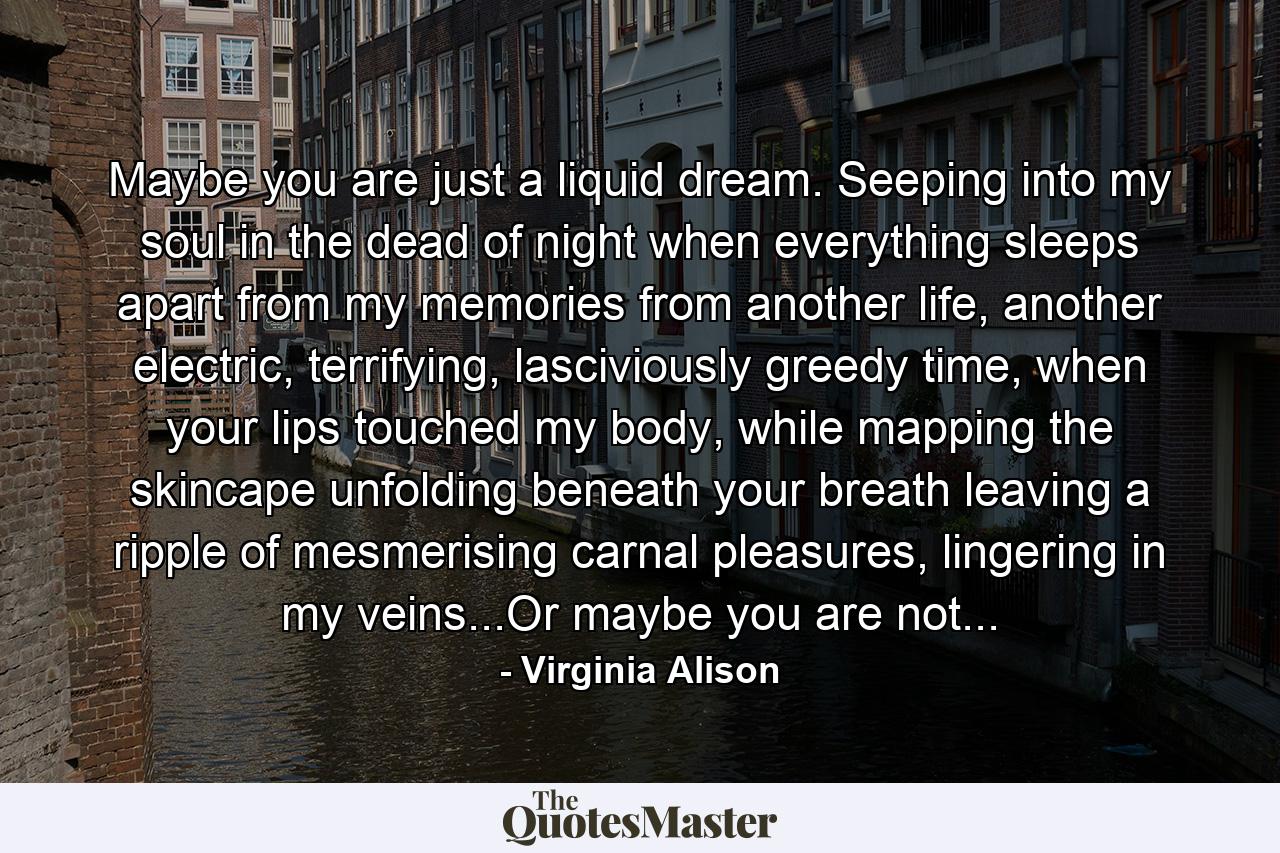 Maybe you are just a liquid dream. Seeping into my soul in the dead of night when everything sleeps apart from my memories from another life, another electric, terrifying, lasciviously greedy time, when your lips touched my body, while mapping the skincape unfolding beneath your breath leaving a ripple of mesmerising carnal pleasures, lingering in my veins...Or maybe you are not... - Quote by Virginia Alison