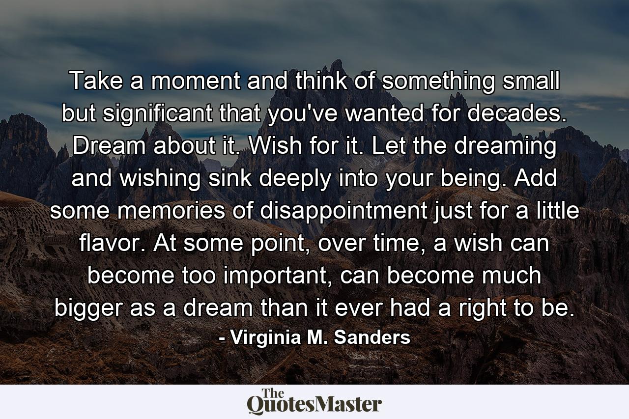 Take a moment and think of something small but significant that you've wanted for decades. Dream about it. Wish for it. Let the dreaming and wishing sink deeply into your being. Add some memories of disappointment just for a little flavor. At some point, over time, a wish can become too important, can become much bigger as a dream than it ever had a right to be. - Quote by Virginia M. Sanders