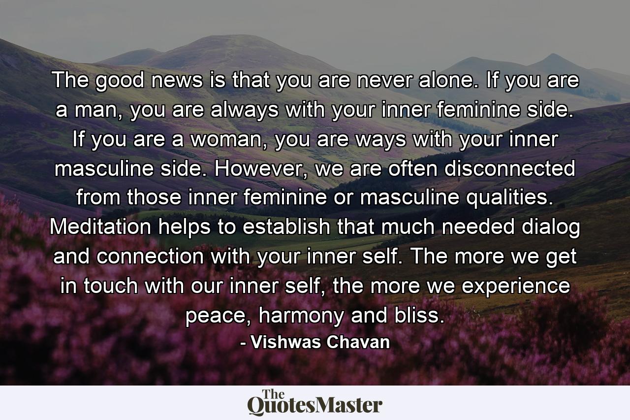 The good news is that you are never alone. If you are a man, you are always with your inner feminine side. If you are a woman, you are ways with your inner masculine side. However, we are often disconnected from those inner feminine or masculine qualities. Meditation helps to establish that much needed dialog and connection with your inner self. The more we get in touch with our inner self, the more we experience peace, harmony and bliss. - Quote by Vishwas Chavan