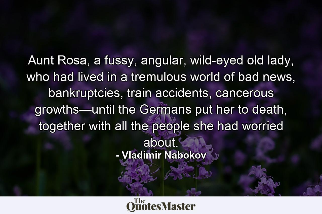 Aunt Rosa, a fussy, angular, wild-eyed old lady, who had lived in a tremulous world of bad news, bankruptcies, train accidents, cancerous growths—until the Germans put her to death, together with all the people she had worried about. - Quote by Vladimir Nabokov