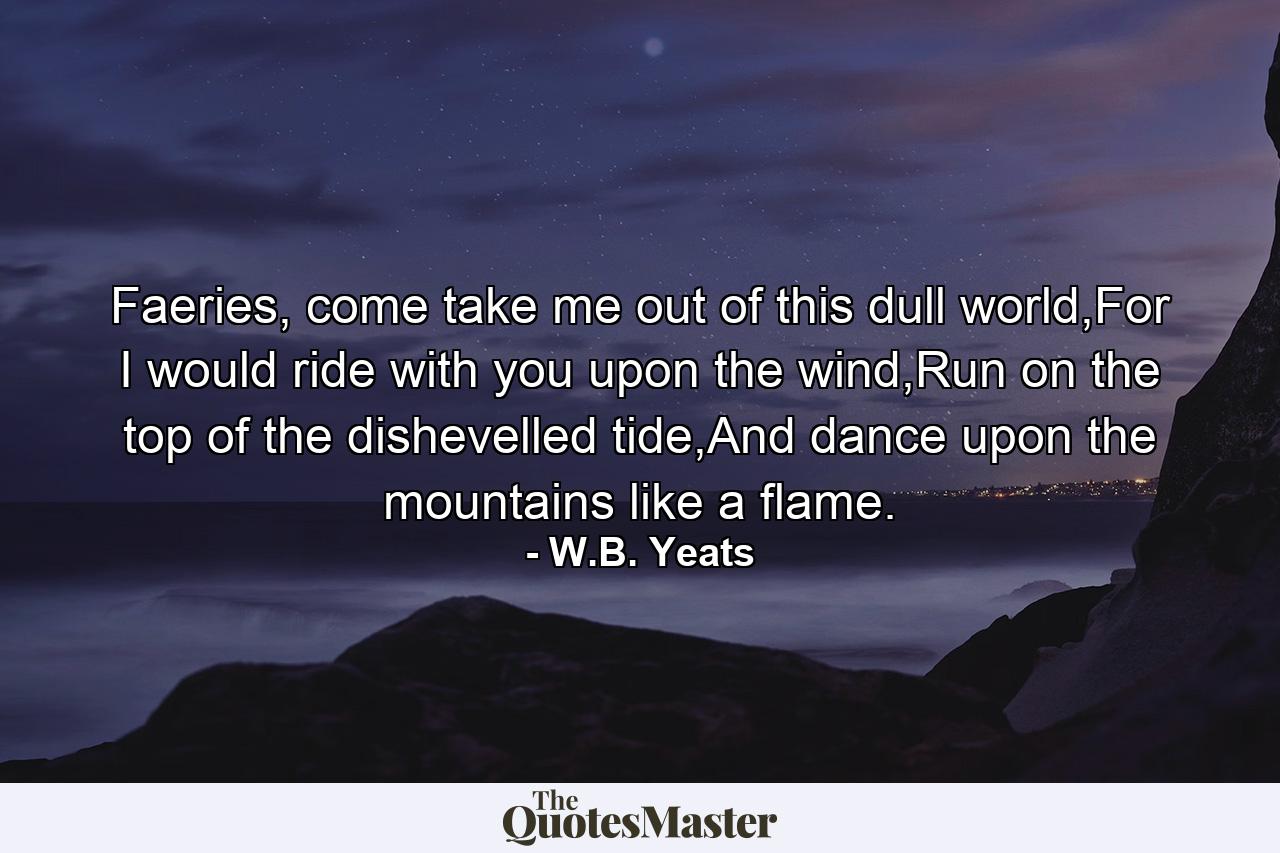 Faeries, come take me out of this dull world,For I would ride with you upon the wind,Run on the top of the dishevelled tide,And dance upon the mountains like a flame. - Quote by W.B. Yeats