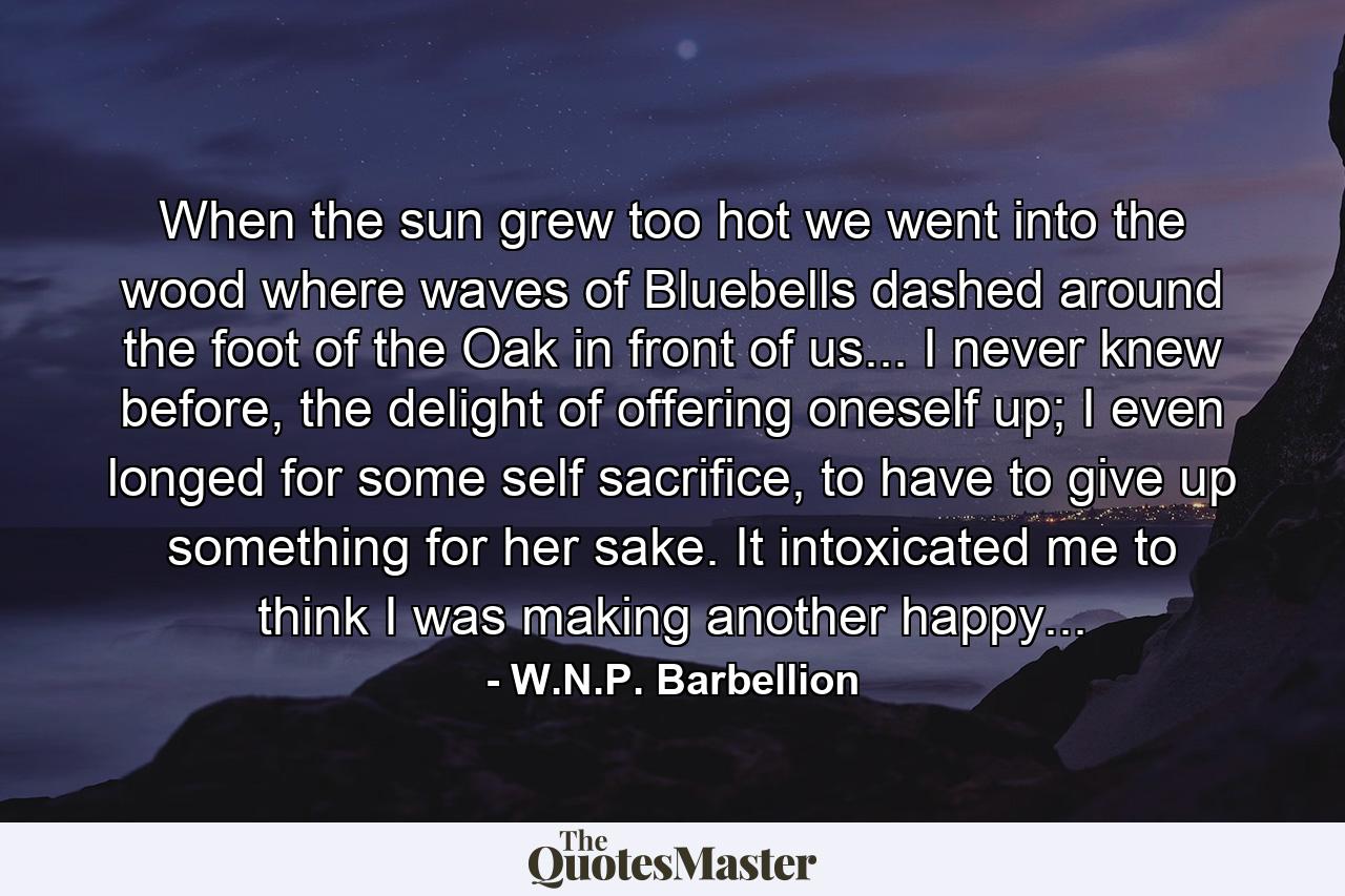 When the sun grew too hot we went into the wood where waves of Bluebells dashed around the foot of the Oak in front of us... I never knew before, the delight of offering oneself up; I even longed for some self sacrifice, to have to give up something for her sake. It intoxicated me to think I was making another happy... - Quote by W.N.P. Barbellion