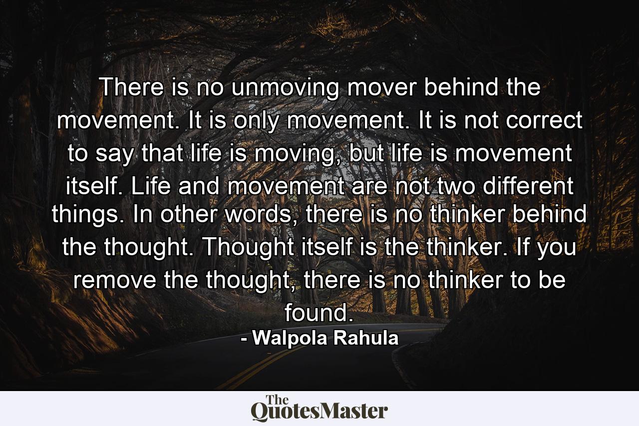 There is no unmoving mover behind the movement. It is only movement. It is not correct to say that life is moving, but life is movement itself. Life and movement are not two different things. In other words, there is no thinker behind the thought. Thought itself is the thinker. If you remove the thought, there is no thinker to be found. - Quote by Walpola Rahula