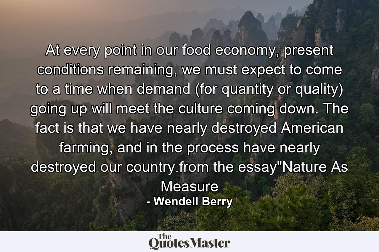 At every point in our food economy, present conditions remaining, we must expect to come to a time when demand (for quantity or quality) going up will meet the culture coming down. The fact is that we have nearly destroyed American farming, and in the process have nearly destroyed our country.from the essay