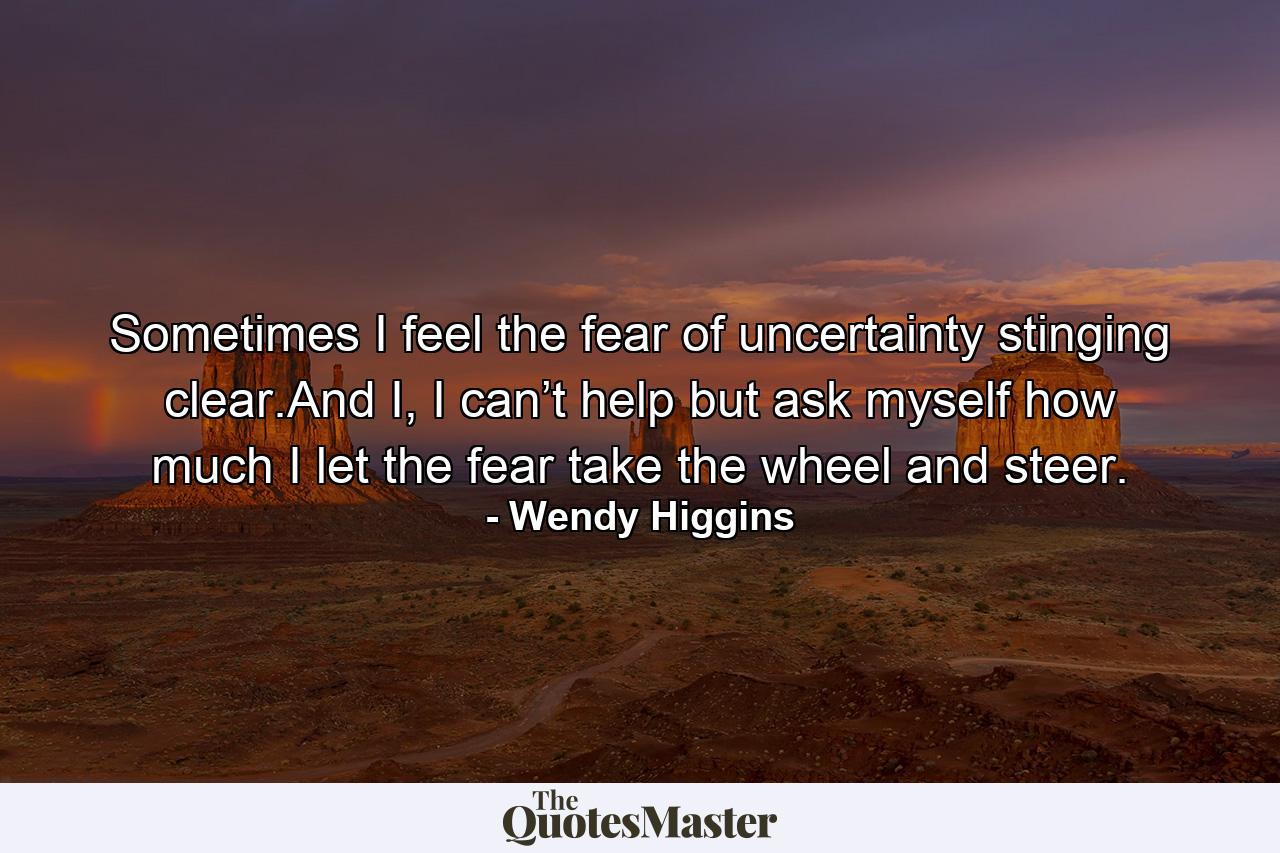 Sometimes I feel the fear of uncertainty stinging clear.And I, I can’t help but ask myself how much I let the fear take the wheel and steer. - Quote by Wendy Higgins