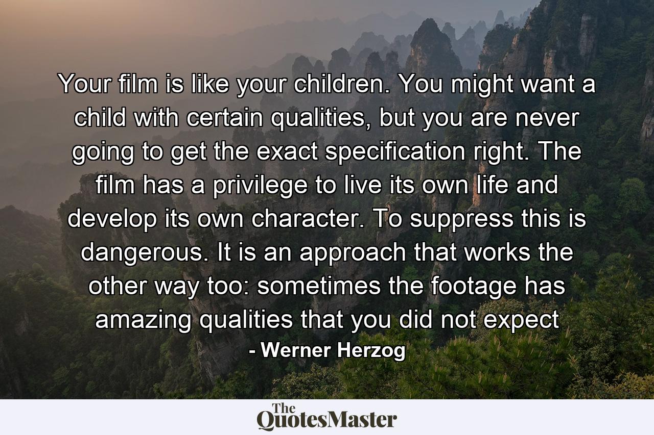 Your film is like your children. You might want a child with certain qualities, but you are never going to get the exact specification right. The film has a privilege to live its own life and develop its own character. To suppress this is dangerous. It is an approach that works the other way too: sometimes the footage has amazing qualities that you did not expect - Quote by Werner Herzog