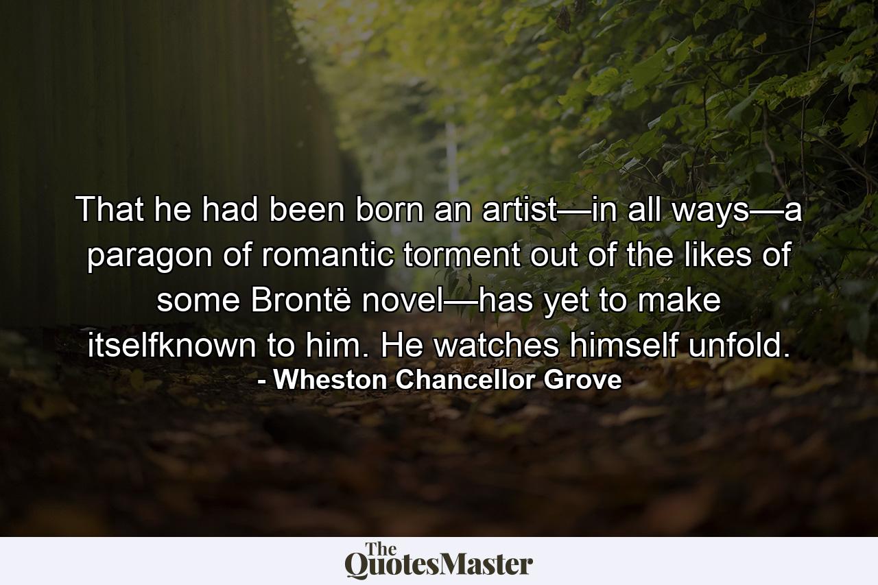 That he had been born an artist—in all ways—a paragon of romantic torment out of the likes of some Brontë novel—has yet to make itselfknown to him. He watches himself unfold. - Quote by Wheston Chancellor Grove