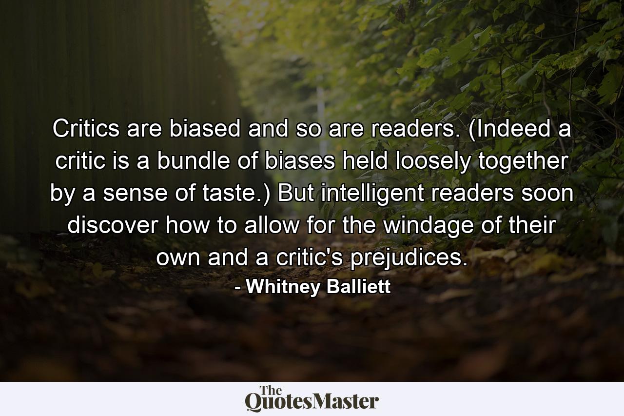 Critics are biased  and so are readers. (Indeed  a critic is a bundle of biases held loosely together by a sense of taste.) But intelligent readers soon discover how to allow for the windage of their own and a critic's prejudices. - Quote by Whitney Balliett