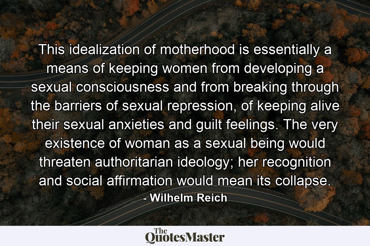 This idealization of motherhood is essentially a means of keeping women from developing a sexual consciousness and from breaking through the barriers of sexual repression, of keeping alive their sexual anxieties and guilt feelings. The very existence of woman as a sexual being would threaten authoritarian ideology; her recognition and social affirmation would mean its collapse. - Quote by Wilhelm Reich