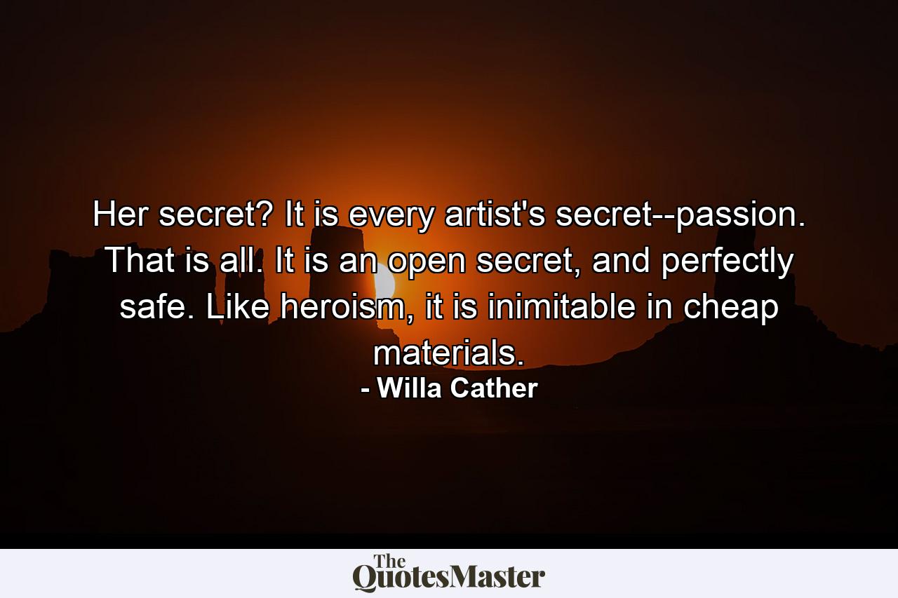 Her secret? It is every artist's secret--passion. That is all. It is an open secret, and perfectly safe. Like heroism, it is inimitable in cheap materials. - Quote by Willa Cather