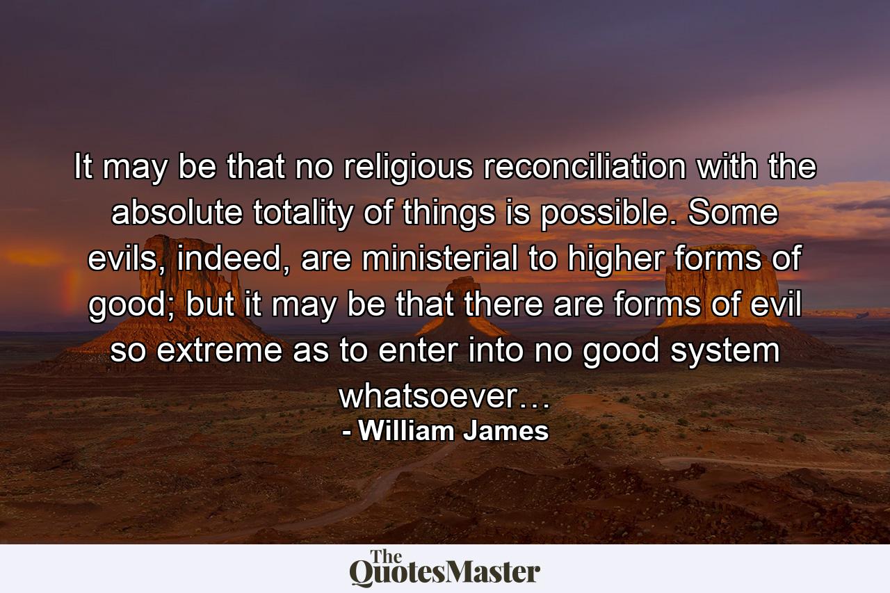 It may be that no religious reconciliation with the absolute totality of things is possible. Some evils, indeed, are ministerial to higher forms of good; but it may be that there are forms of evil so extreme as to enter into no good system whatsoever… - Quote by William James