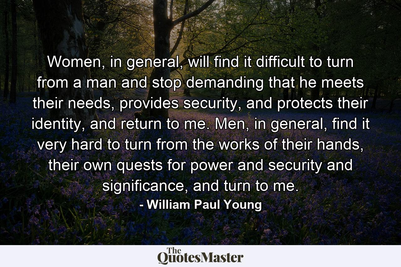 Women, in general, will find it difficult to turn from a man and stop demanding that he meets their needs, provides security, and protects their identity, and return to me. Men, in general, find it very hard to turn from the works of their hands, their own quests for power and security and significance, and turn to me. - Quote by William Paul Young