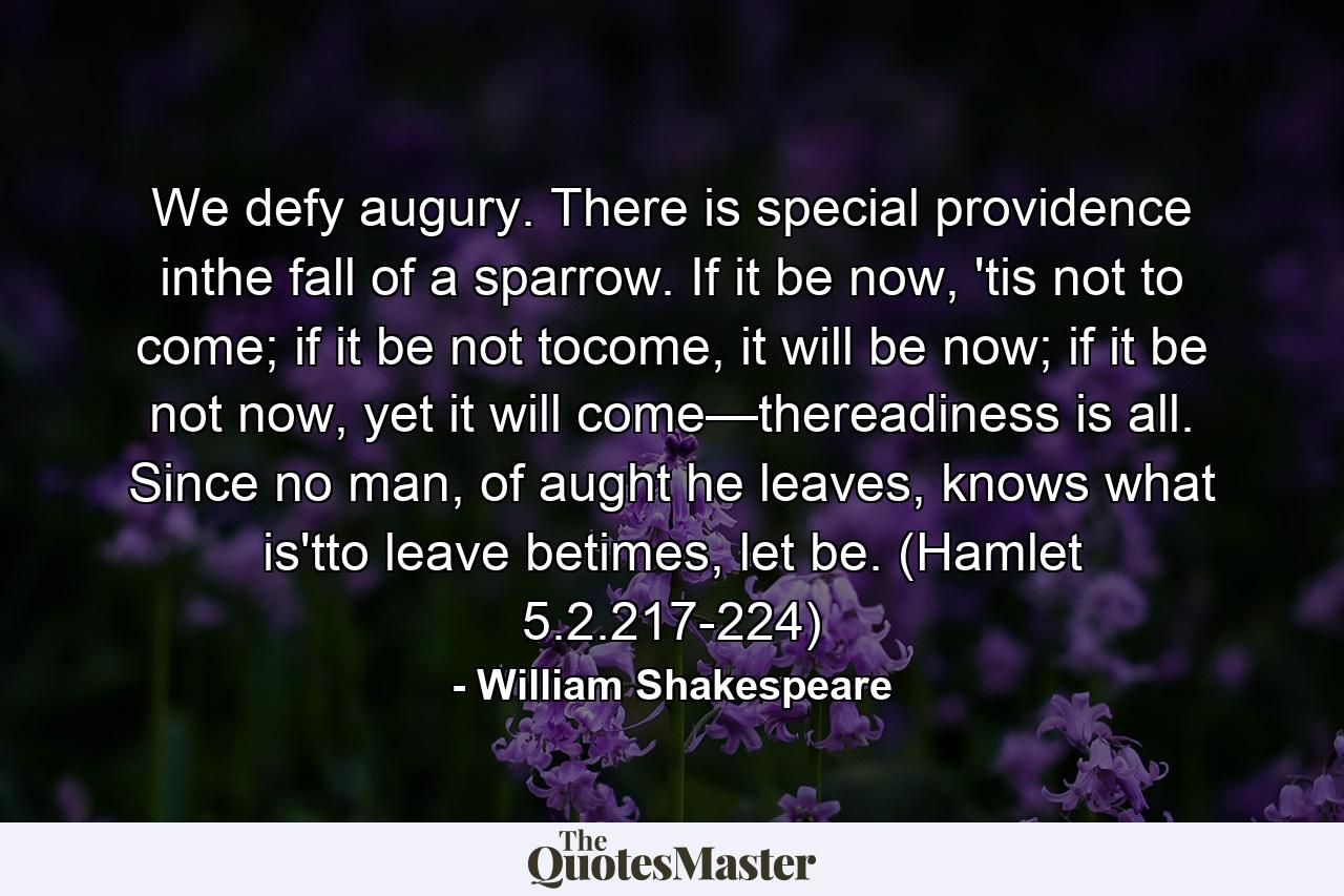 We defy augury. There is special providence inthe fall of a sparrow. If it be now, 'tis not to come; if it be not tocome, it will be now; if it be not now, yet it will come—thereadiness is all. Since no man, of aught he leaves, knows what is'tto leave betimes, let be. (Hamlet 5.2.217-224) - Quote by William Shakespeare