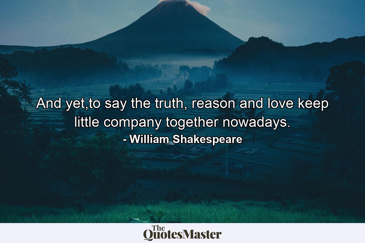 And yet,to say the truth, reason and love keep little company together nowadays. - Quote by William Shakespeare