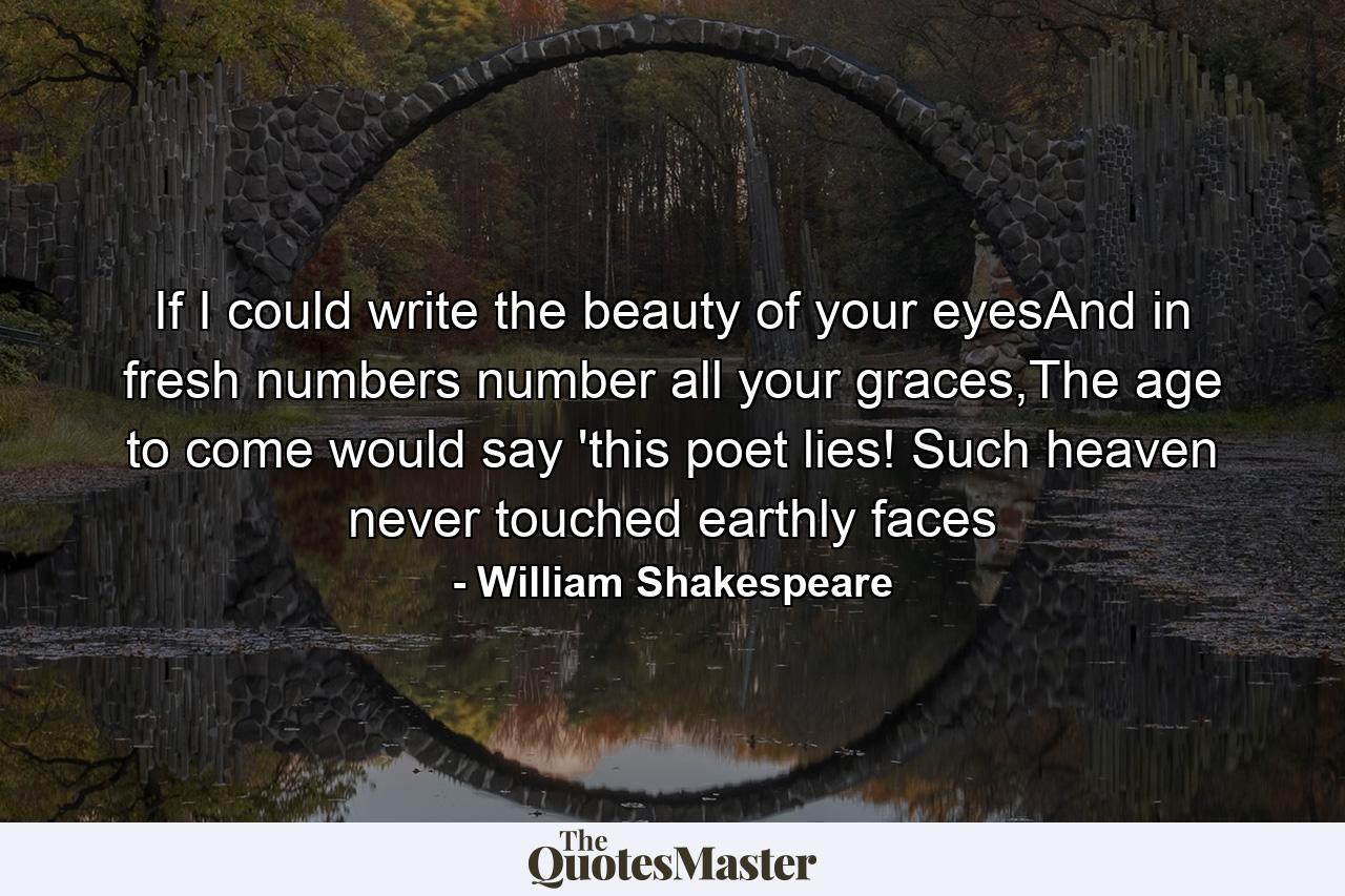 If I could write the beauty of your eyesAnd in fresh numbers number all your graces,The age to come would say 'this poet lies! Such heaven never touched earthly faces - Quote by William Shakespeare