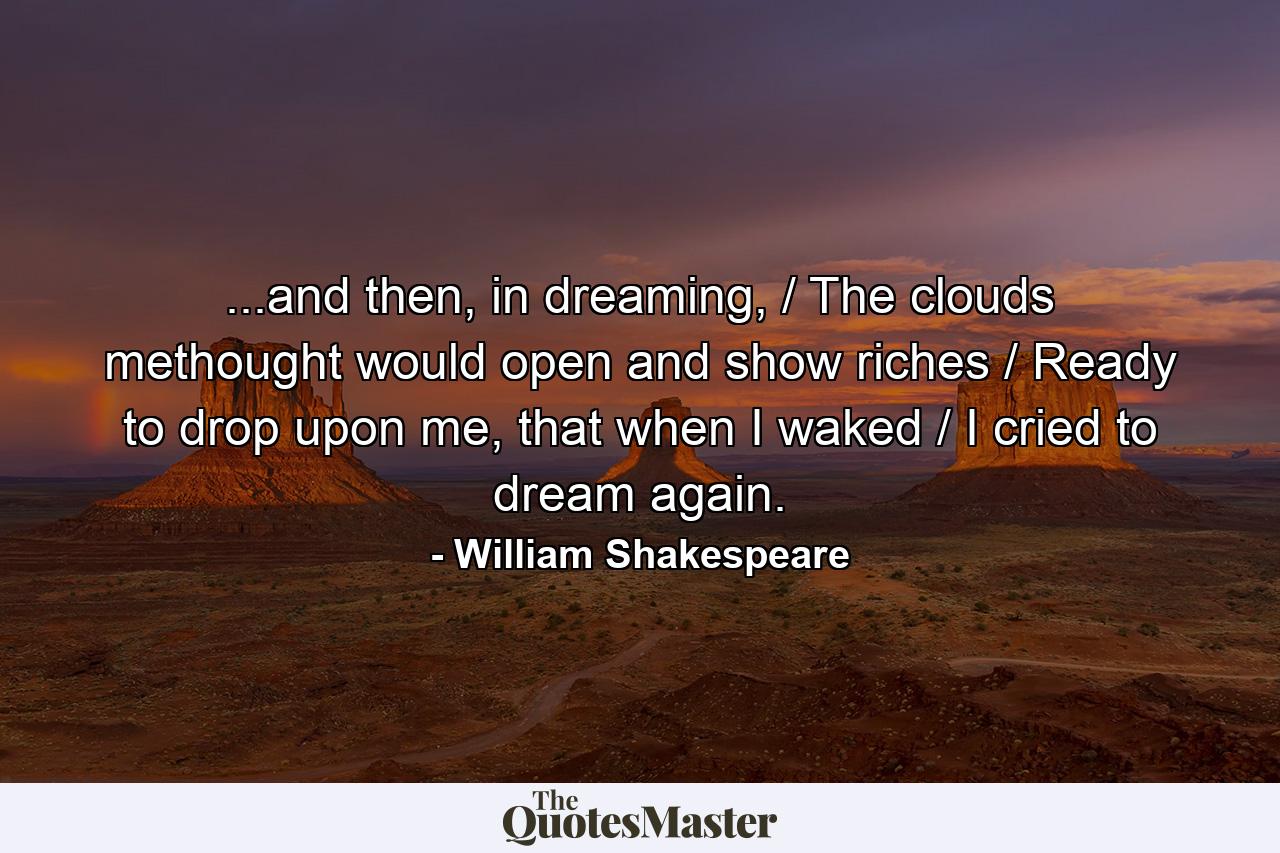 ...and then, in dreaming, / The clouds methought would open and show riches / Ready to drop upon me, that when I waked / I cried to dream again. - Quote by William Shakespeare