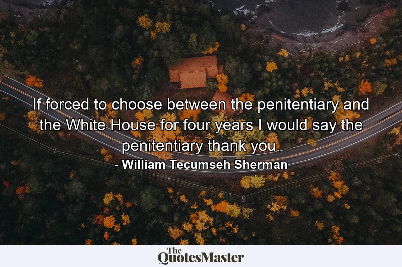 If forced to choose between the penitentiary and the White House for four years  I would say the penitentiary  thank you. - Quote by William Tecumseh Sherman