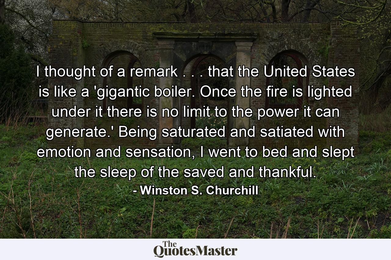 I thought of a remark . . . that the United States is like a 'gigantic boiler. Once the fire is lighted under it there is no limit to the power it can generate.' Being saturated and satiated with emotion and sensation, I went to bed and slept the sleep of the saved and thankful. - Quote by Winston S. Churchill