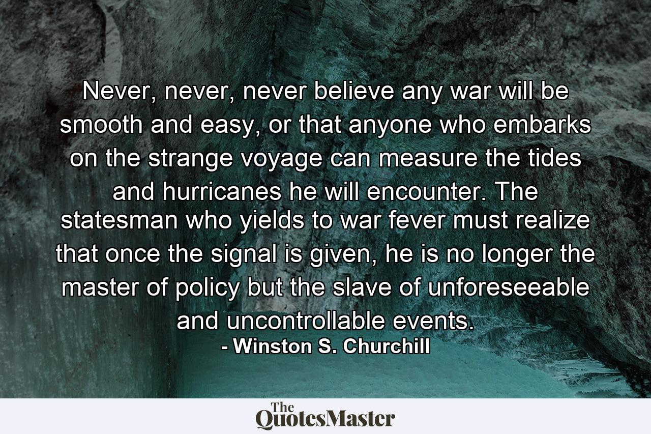 Never, never, never believe any war will be smooth and easy, or that anyone who embarks on the strange voyage can measure the tides and hurricanes he will encounter. The statesman who yields to war fever must realize that once the signal is given, he is no longer the master of policy but the slave of unforeseeable and uncontrollable events. - Quote by Winston S. Churchill