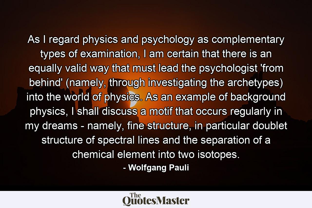 As I regard physics and psychology as complementary types of examination, I am certain that there is an equally valid way that must lead the psychologist 'from behind' (namely, through investigating the archetypes) into the world of physics. As an example of background physics, I shall discuss a motif that occurs regularly in my dreams - namely, fine structure, in particular doublet structure of spectral lines and the separation of a chemical element into two isotopes. - Quote by Wolfgang Pauli