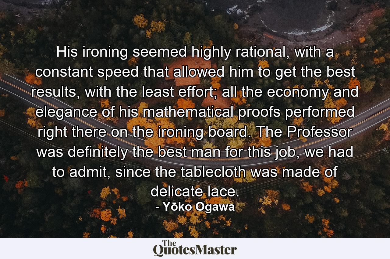 His ironing seemed highly rational, with a constant speed that allowed him to get the best results, with the least effort; all the economy and elegance of his mathematical proofs performed right there on the ironing board. The Professor was definitely the best man for this job, we had to admit, since the tablecloth was made of delicate lace. - Quote by Yōko Ogawa