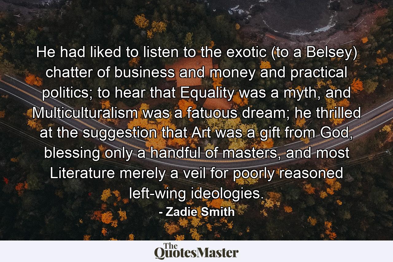 He had liked to listen to the exotic (to a Belsey) chatter of business and money and practical politics; to hear that Equality was a myth, and Multiculturalism was a fatuous dream; he thrilled at the suggestion that Art was a gift from God, blessing only a handful of masters, and most Literature merely a veil for poorly reasoned left-wing ideologies. - Quote by Zadie Smith