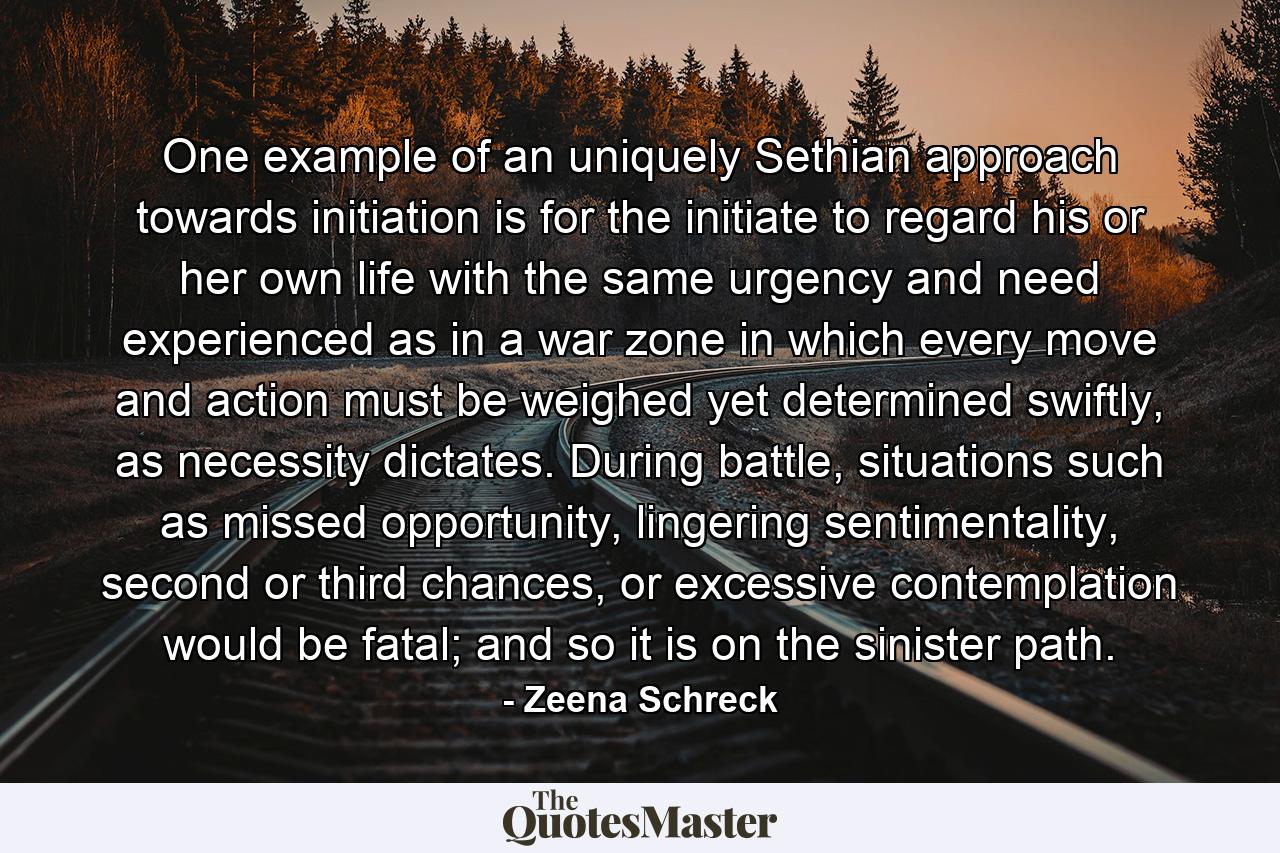 One example of an uniquely Sethian approach towards initiation is for the initiate to regard his or her own life with the same urgency and need experienced as in a war zone in which every move and action must be weighed yet determined swiftly, as necessity dictates. During battle, situations such as missed opportunity, lingering sentimentality, second or third chances, or excessive contemplation would be fatal; and so it is on the sinister path. - Quote by Zeena Schreck