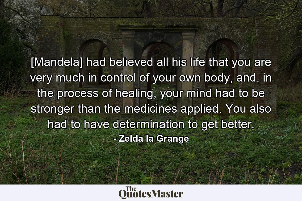 [Mandela] had believed all his life that you are very much in control of your own body, and, in the process of healing, your mind had to be stronger than the medicines applied. You also had to have determination to get better. - Quote by Zelda la Grange