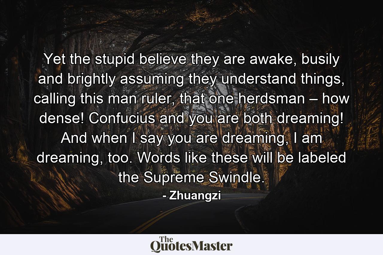 Yet the stupid believe they are awake, busily and brightly assuming they understand things, calling this man ruler, that one herdsman – how dense! Confucius and you are both dreaming! And when I say you are dreaming, I am dreaming, too. Words like these will be labeled the Supreme Swindle. - Quote by Zhuangzi