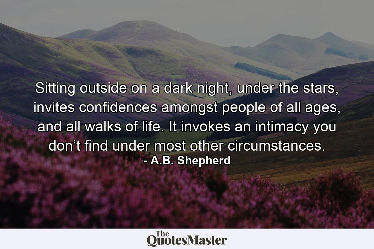 Sitting outside on a dark night, under the stars, invites confidences amongst people of all ages, and all walks of life. It invokes an intimacy you don’t find under most other circumstances. - Quote by A.B. Shepherd