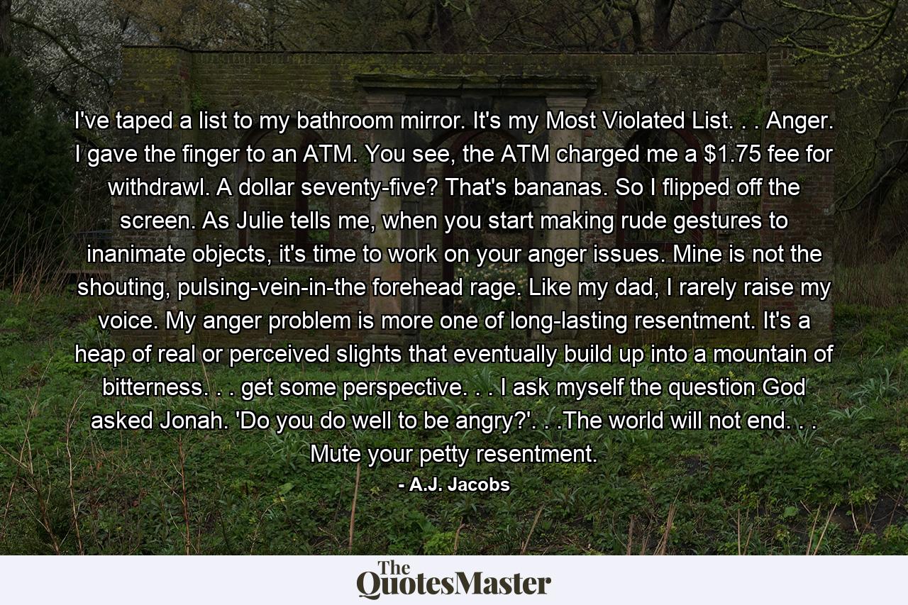 I've taped a list to my bathroom mirror. It's my Most Violated List. . . Anger. I gave the finger to an ATM. You see, the ATM charged me a $1.75 fee for withdrawl. A dollar seventy-five? That's bananas. So I flipped off the screen. As Julie tells me, when you start making rude gestures to inanimate objects, it's time to work on your anger issues. Mine is not the shouting, pulsing-vein-in-the forehead rage. Like my dad, I rarely raise my voice. My anger problem is more one of long-lasting resentment. It's a heap of real or perceived slights that eventually build up into a mountain of bitterness. . . get some perspective. . . I ask myself the question God asked Jonah. 'Do you do well to be angry?'. . .The world will not end. . . Mute your petty resentment. - Quote by A.J. Jacobs