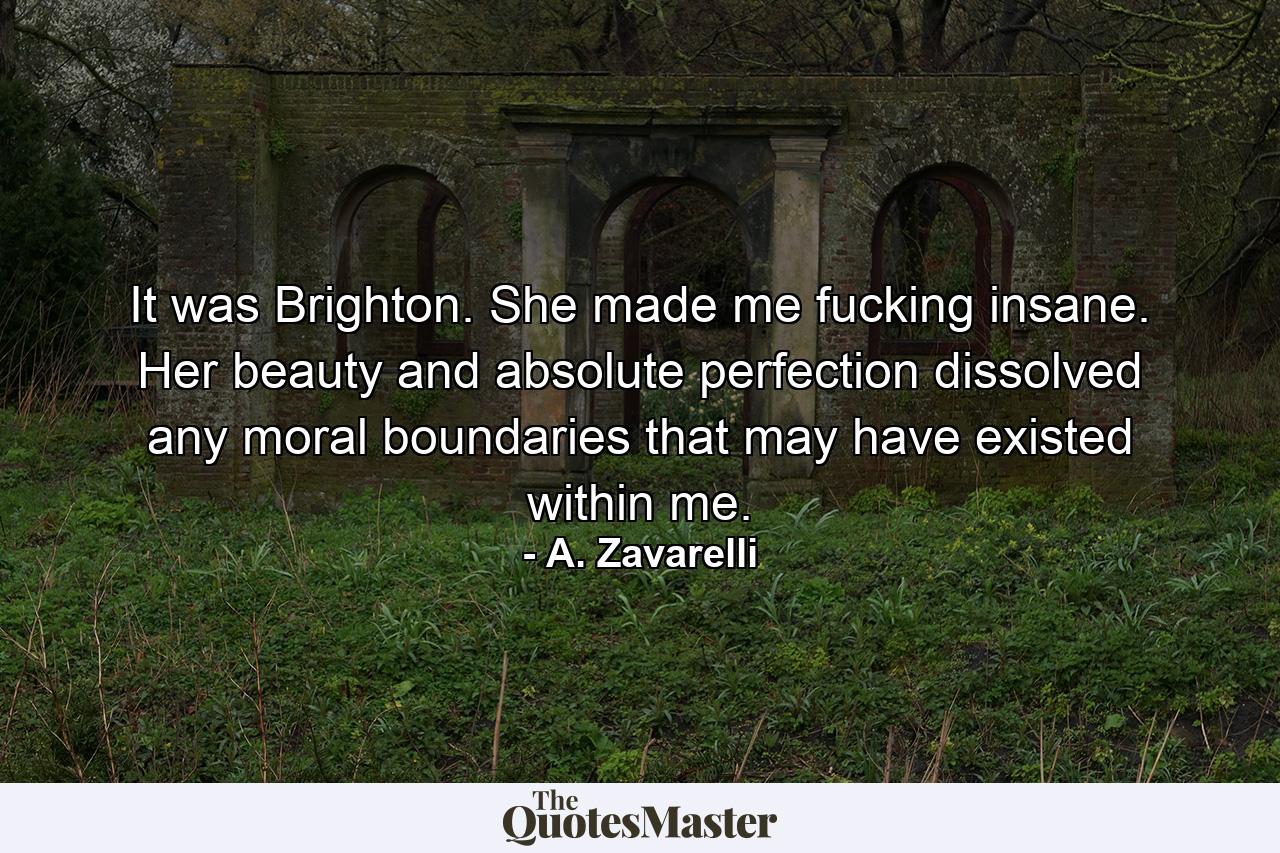 It was Brighton. She made me fucking insane. Her beauty and absolute perfection dissolved any moral boundaries that may have existed within me. - Quote by A. Zavarelli