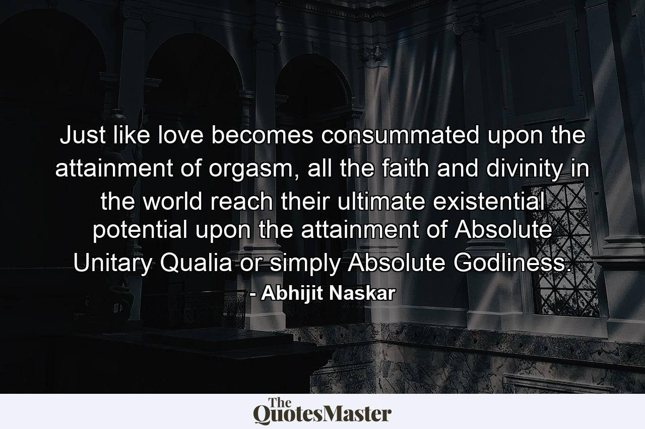 Just like love becomes consummated upon the attainment of orgasm, all the faith and divinity in the world reach their ultimate existential potential upon the attainment of Absolute Unitary Qualia or simply Absolute Godliness. - Quote by Abhijit Naskar