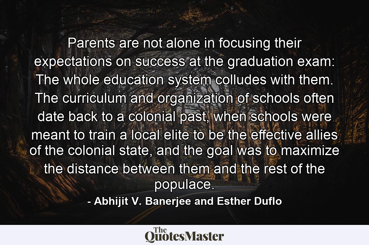 Parents are not alone in focusing their expectations on success at the graduation exam: The whole education system colludes with them. The curriculum and organization of schools often date back to a colonial past, when schools were meant to train a local elite to be the effective allies of the colonial state, and the goal was to maximize the distance between them and the rest of the populace. - Quote by Abhijit V. Banerjee and Esther Duflo